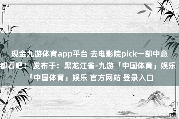 现金九游体育app平台 去电影院pick一部中意大片和家东谈主一都看吧！ 发布于：黑龙江省-九游「中国体育」娱乐 官方网站 登录入口