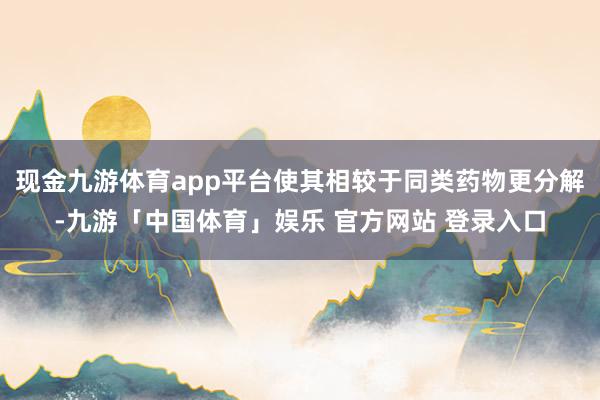现金九游体育app平台使其相较于同类药物更分解-九游「中国体育」娱乐 官方网站 登录入口