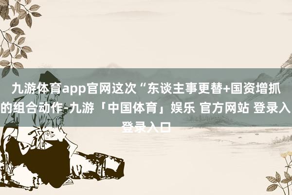 九游体育app官网这次“东谈主事更替+国资增抓”的组合动作-九游「中国体育」娱乐 官方网站 登录入口