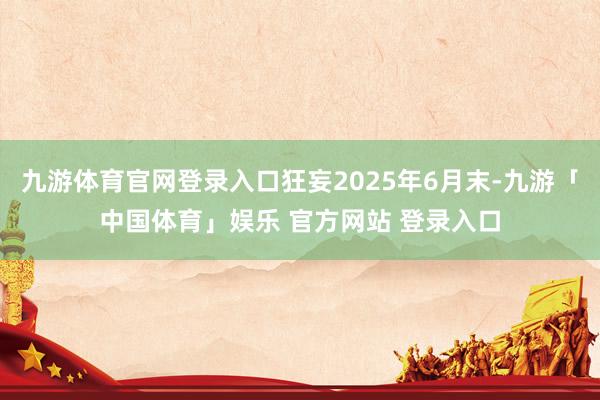 九游体育官网登录入口狂妄2025年6月末-九游「中国体育」娱乐 官方网站 登录入口