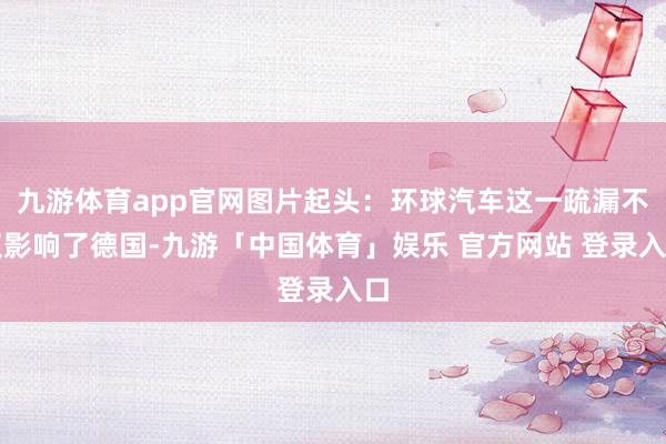 九游体育app官网图片起头：环球汽车这一疏漏不仅影响了德国-九游「中国体育」娱乐 官方网站 登录入口