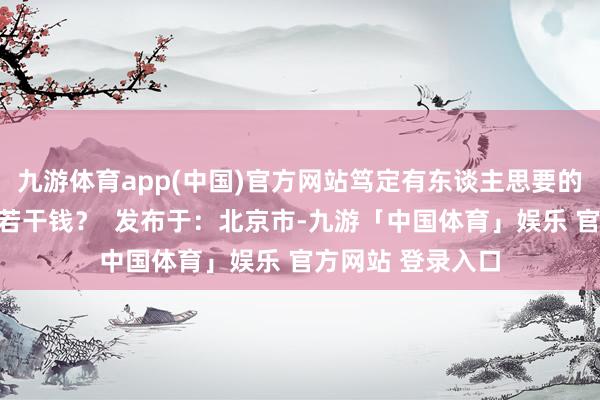九游体育app(中国)官方网站笃定有东谈主思要的！你以为最多值若干钱？  发布于：北京市-九游「中国体育」娱乐 官方网站 登录入口