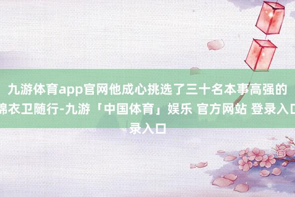 九游体育app官网他成心挑选了三十名本事高强的锦衣卫随行-九游「中国体育」娱乐 官方网站 登录入口