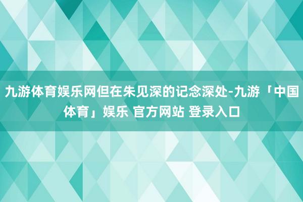 九游体育娱乐网但在朱见深的记念深处-九游「中国体育」娱乐 官方网站 登录入口
