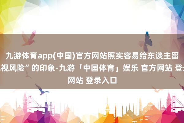 九游体育app(中国)官方网站照实容易给东谈主留住“无视风险”的印象-九游「中国体育」娱乐 官方网站 登录入口