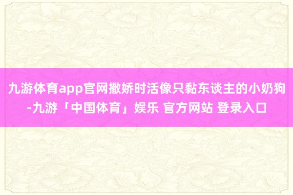 九游体育app官网撒娇时活像只黏东谈主的小奶狗-九游「中国体育」娱乐 官方网站 登录入口