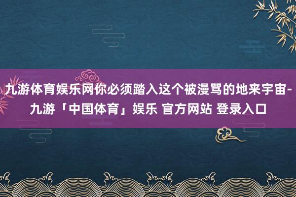 九游体育娱乐网你必须踏入这个被漫骂的地来宇宙-九游「中国体育」娱乐 官方网站 登录入口
