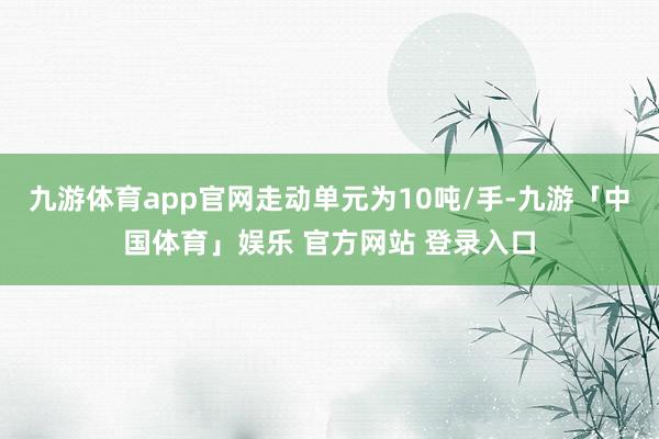 九游体育app官网走动单元为10吨/手-九游「中国体育」娱乐 官方网站 登录入口