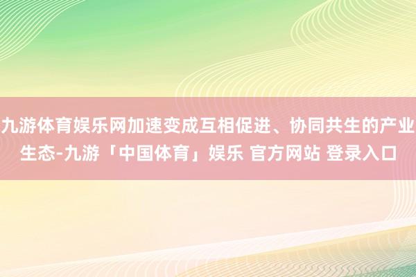 九游体育娱乐网加速变成互相促进、协同共生的产业生态-九游「中国体育」娱乐 官方网站 登录入口