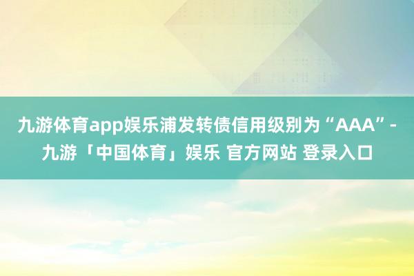 九游体育app娱乐浦发转债信用级别为“AAA”-九游「中国体育」娱乐 官方网站 登录入口
