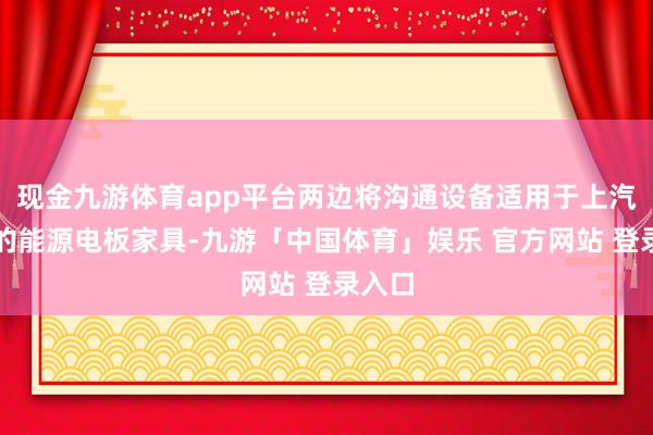 现金九游体育app平台两边将沟通设备适用于上汽集团的能源电板家具-九游「中国体育」娱乐 官方网站 登录入口
