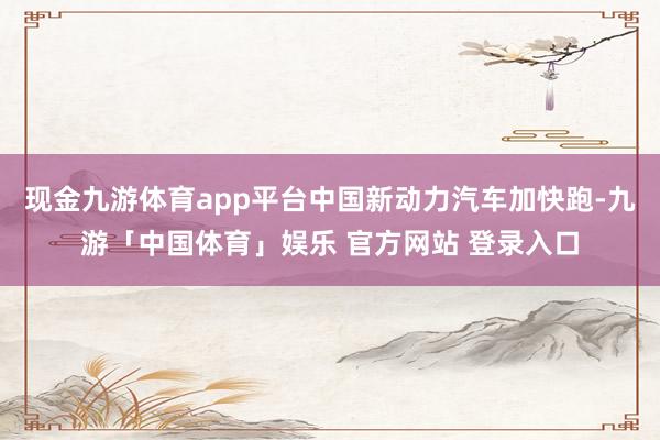 现金九游体育app平台中国新动力汽车加快跑-九游「中国体育」娱乐 官方网站 登录入口