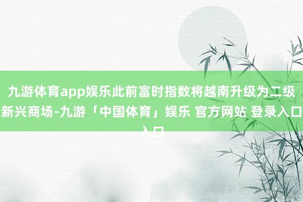 九游体育app娱乐此前富时指数将越南升级为二级新兴商场-九游「中国体育」娱乐 官方网站 登录入口