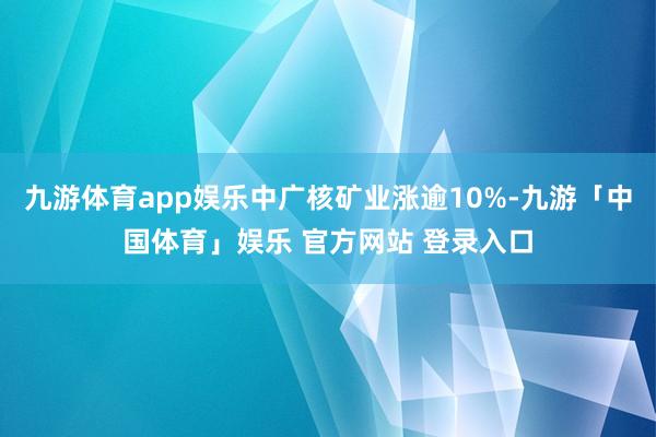 九游体育app娱乐中广核矿业涨逾10%-九游「中国体育」娱乐 官方网站 登录入口