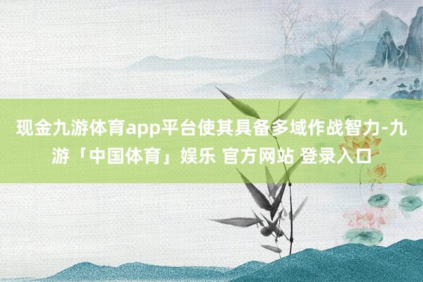 现金九游体育app平台使其具备多域作战智力-九游「中国体育」娱乐 官方网站 登录入口