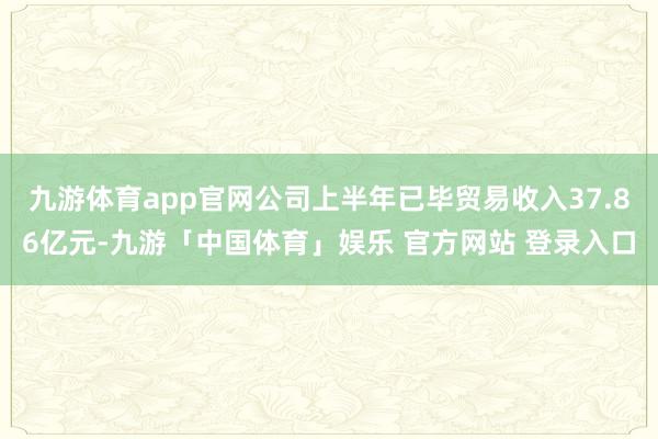 九游体育app官网公司上半年已毕贸易收入37.86亿元-九游「中国体育」娱乐 官方网站 登录入口