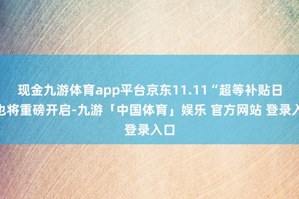 现金九游体育app平台京东11.11“超等补贴日”也将重磅开启-九游「中国体育」娱乐 官方网站 登录入口