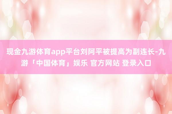 现金九游体育app平台刘阿平被提高为副连长-九游「中国体育」娱乐 官方网站 登录入口