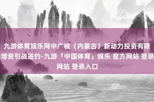 九游体育娱乐网中广核（内蒙古）新动力投资有限公司增资引战签约-九游「中国体育」娱乐 官方网站 登录入口