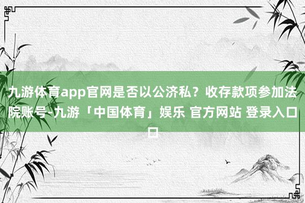 九游体育app官网是否以公济私?收存款项参加法院账号-九游「中国体育」娱乐 官方网站 登录入口