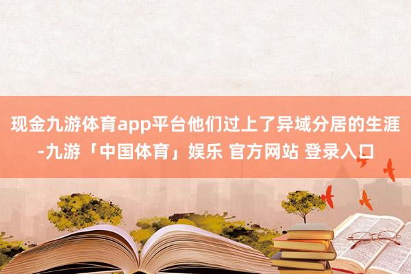 现金九游体育app平台他们过上了异域分居的生涯-九游「中国体育」娱乐 官方网站 登录入口