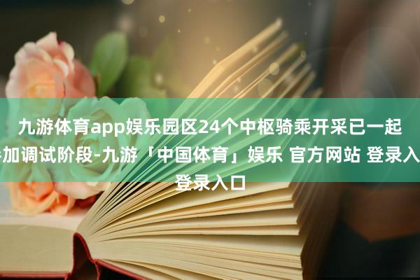九游体育app娱乐园区24个中枢骑乘开采已一起参加调试阶段-九游「中国体育」娱乐 官方网站 登录入口