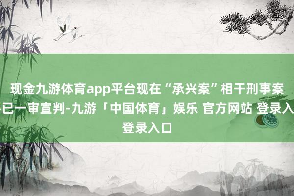 现金九游体育app平台现在“承兴案”相干刑事案件已一审宣判-九游「中国体育」娱乐 官方网站 登录入口