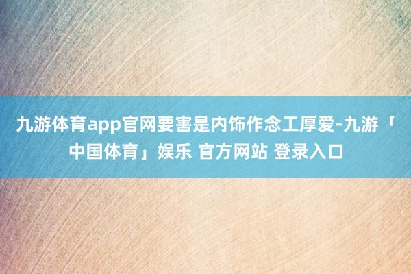 九游体育app官网要害是内饰作念工厚爱-九游「中国体育」娱乐 官方网站 登录入口