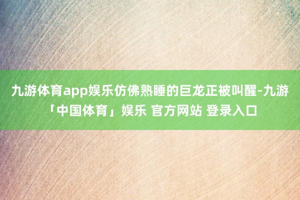 九游体育app娱乐仿佛熟睡的巨龙正被叫醒-九游「中国体育」娱乐 官方网站 登录入口