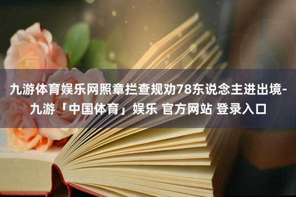 九游体育娱乐网照章拦查规劝78东说念主进出境-九游「中国体育」娱乐 官方网站 登录入口