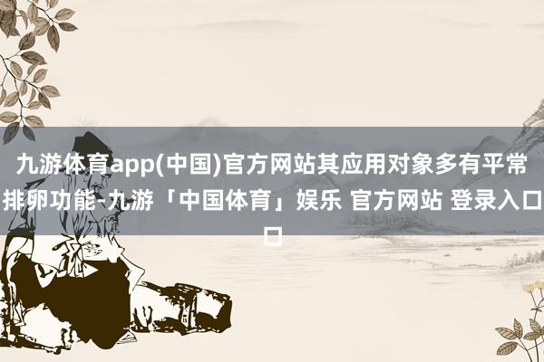 九游体育app(中国)官方网站其应用对象多有平常排卵功能-九游「中国体育」娱乐 官方网站 登录入口