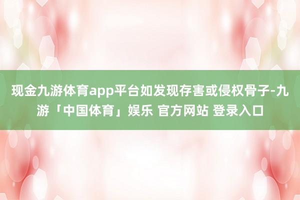 现金九游体育app平台如发现存害或侵权骨子-九游「中国体育」娱乐 官方网站 登录入口