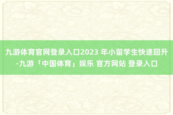 九游体育官网登录入口2023 年小留学生快速回升-九游「中国体育」娱乐 官方网站 登录入口