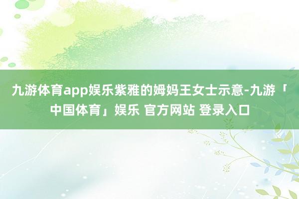 九游体育app娱乐紫雅的姆妈王女士示意-九游「中国体育」娱乐 官方网站 登录入口