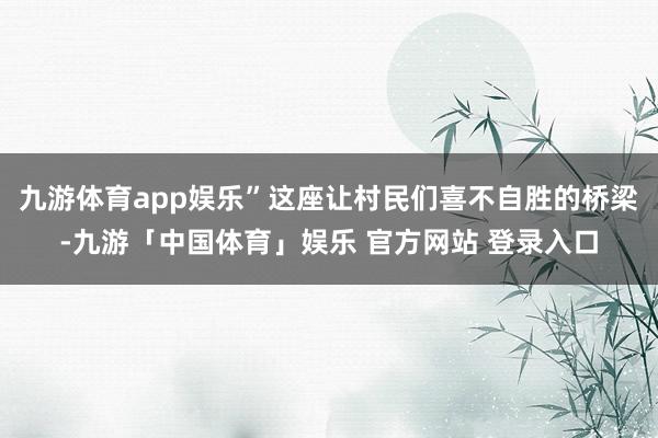 九游体育app娱乐”这座让村民们喜不自胜的桥梁-九游「中国体育」娱乐 官方网站 登录入口