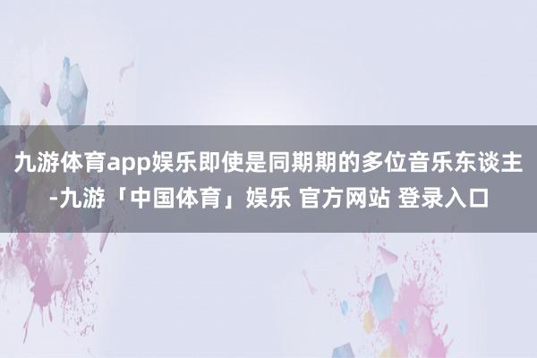 九游体育app娱乐即使是同期期的多位音乐东谈主-九游「中国体育」娱乐 官方网站 登录入口