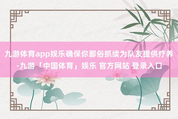 九游体育app娱乐确保你鄙俗抓续为队友提供疗养-九游「中国体育」娱乐 官方网站 登录入口