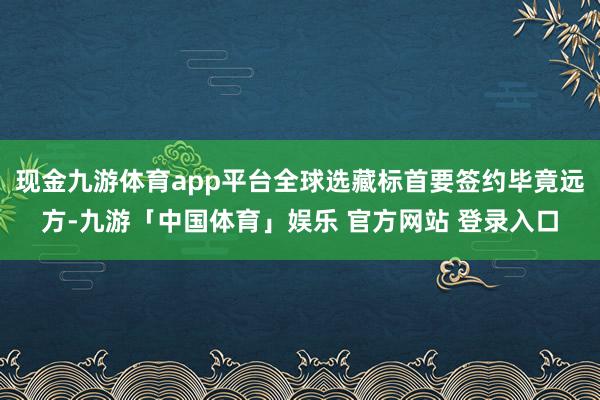 现金九游体育app平台全球选藏标首要签约毕竟远方-九游「中国体育」娱乐 官方网站 登录入口