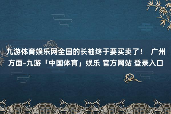 九游体育娱乐网全国的长袖终于要买卖了！  广州方面-九游「中国体育」娱乐 官方网站 登录入口