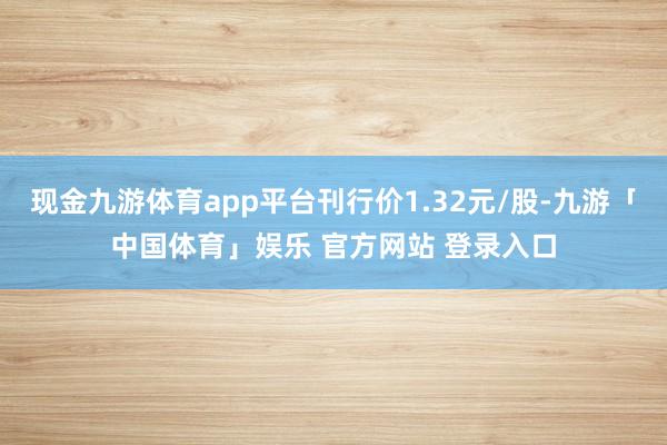现金九游体育app平台刊行价1.32元/股-九游「中国体育」娱乐 官方网站 登录入口
