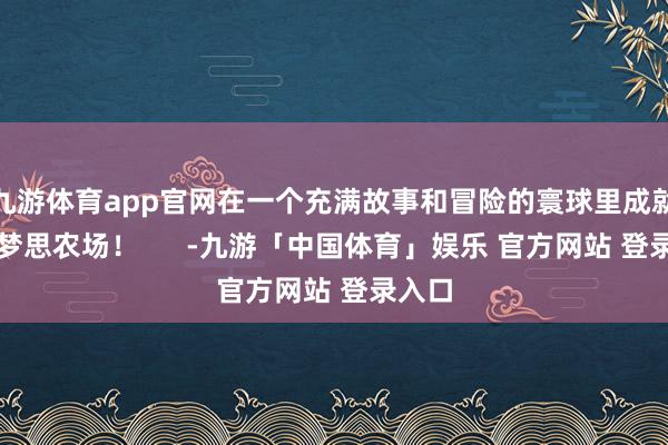 九游体育app官网在一个充满故事和冒险的寰球里成就你的梦思农场! -九游「中国体育」娱乐 官方网站 登录入口