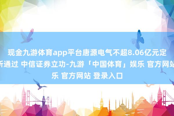 现金九游体育app平台唐源电气不超8.06亿元定增获深交所通过 中信证券立功-九游「中国体育」娱乐 官方网站 登录入口
