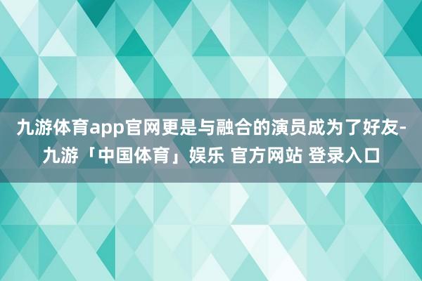 九游体育app官网更是与融合的演员成为了好友-九游「中国体育」娱乐 官方网站 登录入口