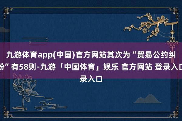 九游体育app(中国)官方网站其次为“贸易公约纠纷”有58则-九游「中国体育」娱乐 官方网站 登录入口
