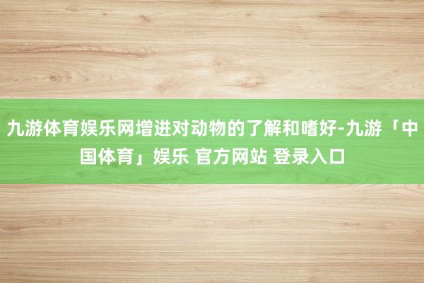 九游体育娱乐网增进对动物的了解和嗜好-九游「中国体育」娱乐 官方网站 登录入口