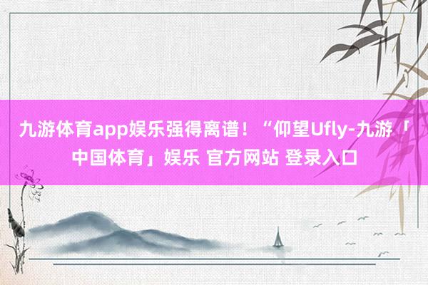 九游体育app娱乐强得离谱!“仰望Ufly-九游「中国体育」娱乐 官方网站 登录入口
