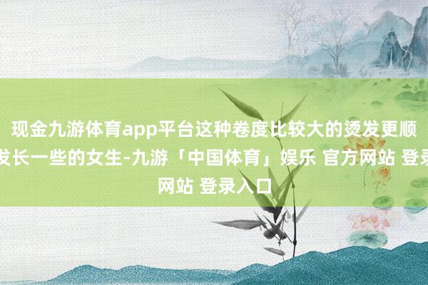 现金九游体育app平台这种卷度比较大的烫发更顺应头发长一些的女生-九游「中国体育」娱乐 官方网站 登录入口