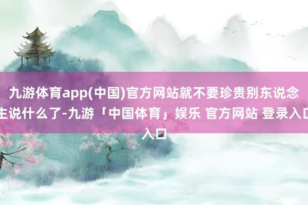 九游体育app(中国)官方网站就不要珍贵别东说念主说什么了-九游「中国体育」娱乐 官方网站 登录入口