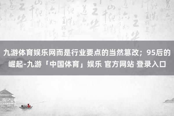 九游体育娱乐网而是行业要点的当然篡改；95后的崛起-九游「中国体育」娱乐 官方网站 登录入口
