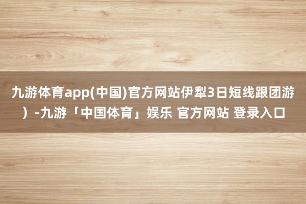 九游体育app(中国)官方网站伊犁3日短线跟团游）-九游「中国体育」娱乐 官方网站 登录入口